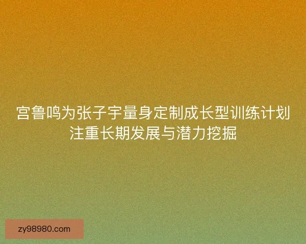 宫鲁鸣为张子宇量身定制成长型训练计划注重长期发展与潜力挖掘 宫鲁鸣为张子宇量身定制成长型训练计划注重长期发展与潜力挖掘