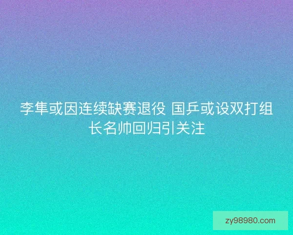 李隼或因连续缺赛退役 国乒或设双打组长名帅回归引关注