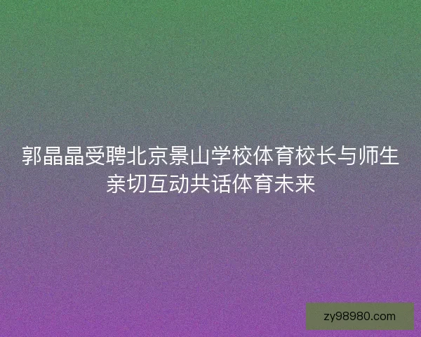 郭晶晶受聘北京景山学校体育校长与师生亲切互动共话体育未来