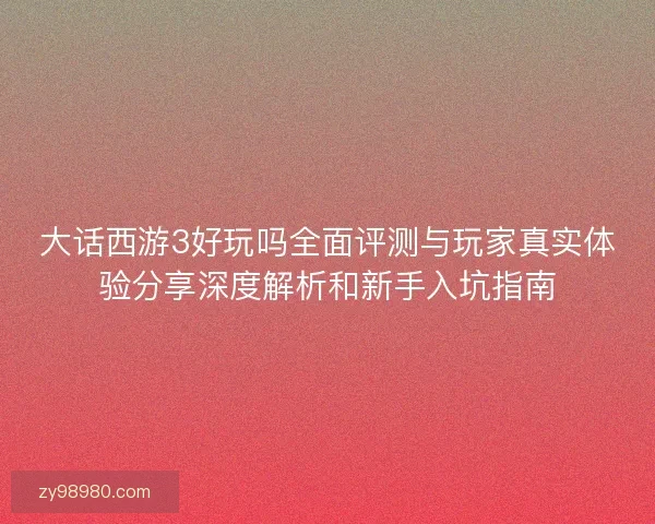 大话西游3好玩吗全面评测与玩家真实体验分享深度解析和新手入坑指南
