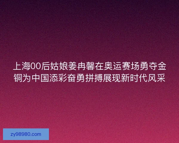 上海00后姑娘姜冉馨在奥运赛场勇夺金铜为中国添彩奋勇拼搏展现新时代风采
