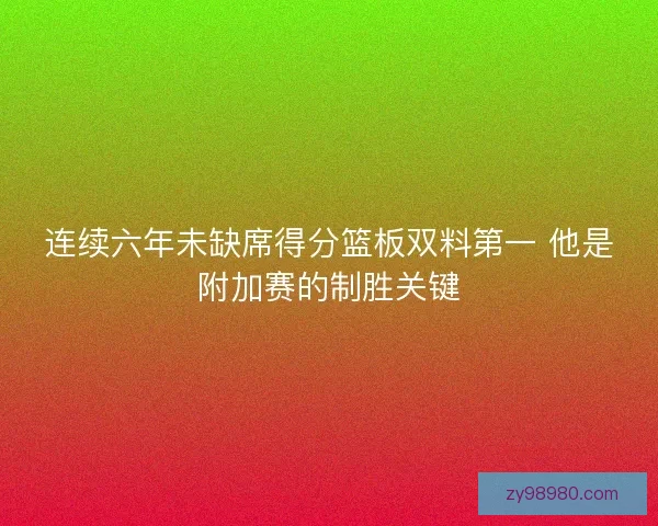 连续六年未缺席得分篮板双料第一 他是附加赛的制胜关键 连续六年未缺席得分篮板双料第一 他是附加赛的制胜关键
