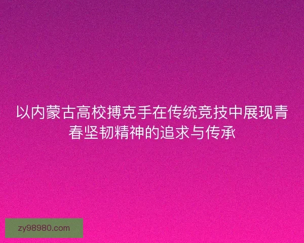以内蒙古高校搏克手在传统竞技中展现青春坚韧精神的追求与传承 以内蒙古高校搏克手在传统竞技中展现青春坚韧精神的追求与传承