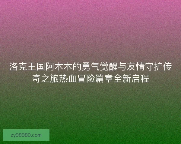 洛克王国阿木木的勇气觉醒与友情守护传奇之旅热血冒险篇章全新启程