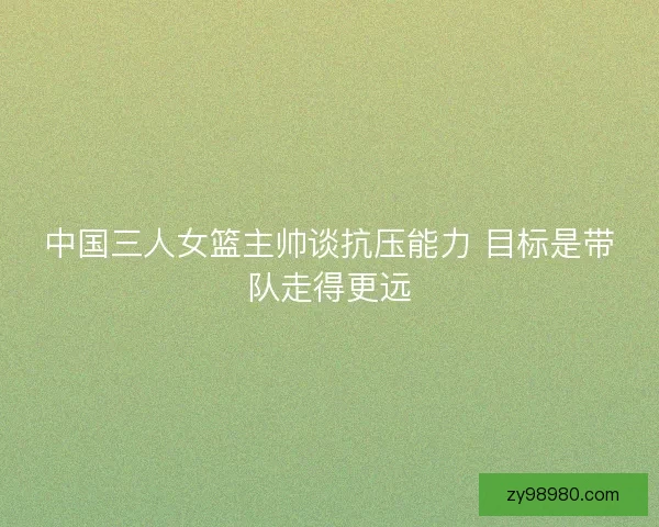 中国三人女篮主帅谈抗压能力 目标是带队走得更远