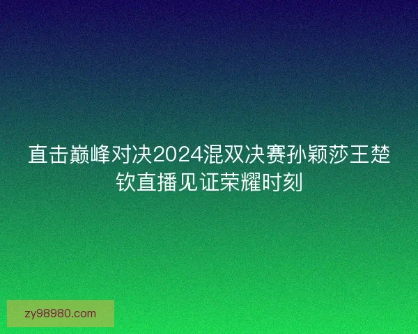 直击巅峰对决2024混双决赛孙颖莎王楚钦直播见证荣耀时刻
