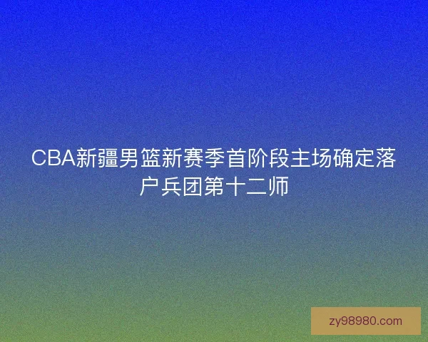 CBA新疆男篮新赛季首阶段主场确定落户兵团第十二师 CBA新疆男篮新赛季首阶段主场确定落户兵团第十二师