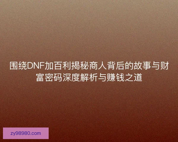 围绕DNF加百利揭秘商人背后的故事与财富密码深度解析与赚钱之道