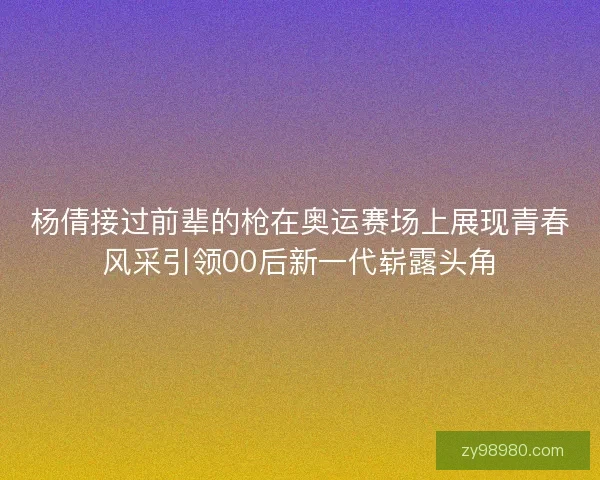 杨倩接过前辈的枪在奥运赛场上展现青春风采引领00后新一代崭露头角