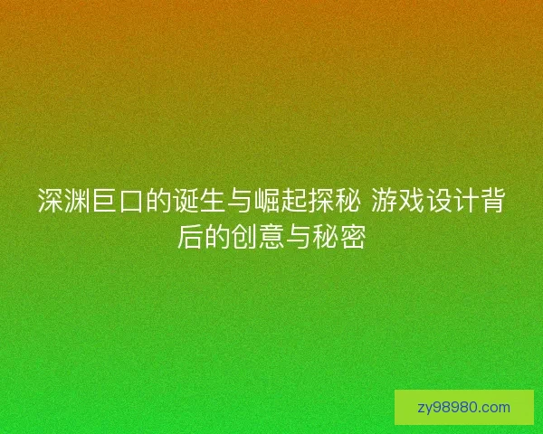 深渊巨口的诞生与崛起探秘 游戏设计背后的创意与秘密