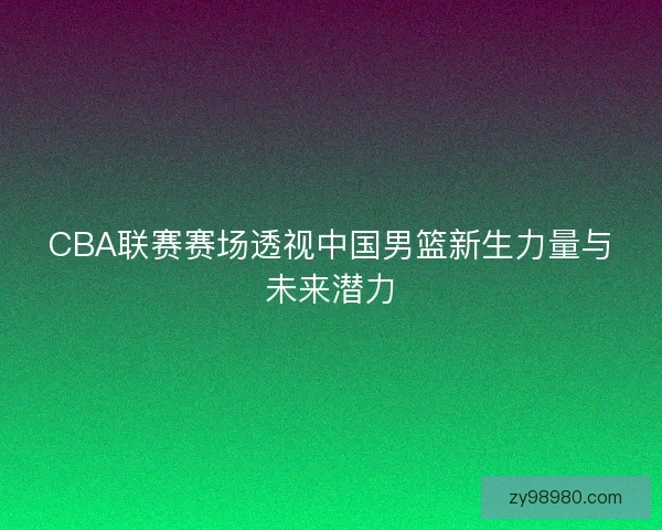 CBA联赛赛场透视中国男篮新生力量与未来潜力
