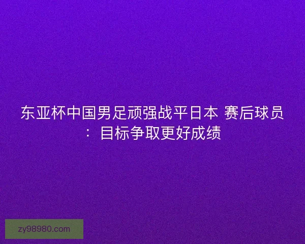 东亚杯中国男足顽强战平日本 赛后球员：目标争取更好成绩