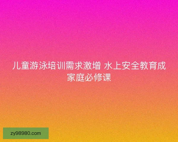 儿童游泳培训需求激增 水上安全教育成家庭必修课