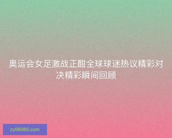 奥运会女足激战正酣全球球迷热议精彩对决精彩瞬间回顾