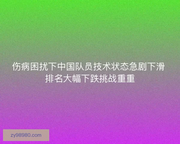 伤病困扰下中国队员技术状态急剧下滑 排名大幅下跌挑战重重