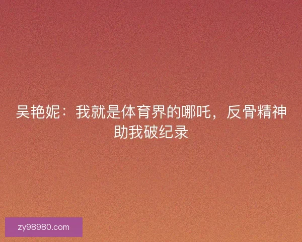 吴艳妮:我就是体育界的哪吒,反骨精神助我破纪录 吴艳妮:我就是体育界的哪吒,反骨精神助我破纪录