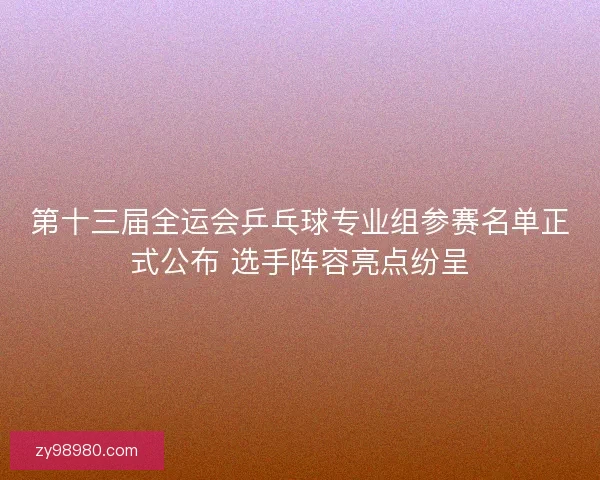 第十三届全运会乒乓球专业组参赛名单正式公布 选手阵容亮点纷呈 第十三届全运会乒乓球专业组参赛名单正式公布 选手阵容亮点纷呈