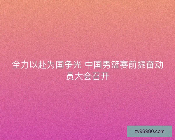 全力以赴为国争光 中国男篮赛前振奋动员大会召开 全力以赴为国争光 中国男篮赛前振奋动员大会召开