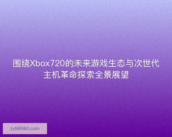 围绕Xbox720的未来游戏生态与次世代主机革命探索全景展望