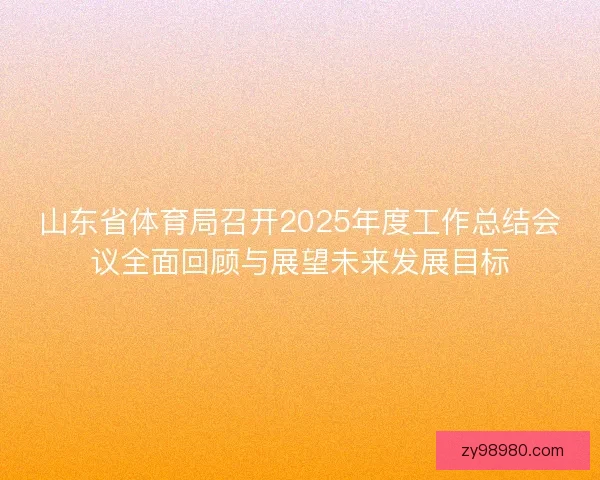 山东省体育局召开2025年度工作总结会议全面回顾与展望未来发展目标 山东省体育局召开2025年度工作总结会议全面回顾与展望未来发展目标