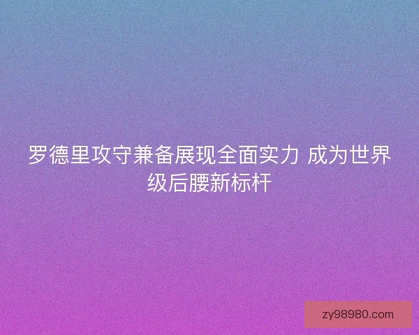 罗德里攻守兼备展现全面实力 成为世界级后腰新标杆 罗德里攻守兼备展现全面实力 成为世界级后腰新标杆