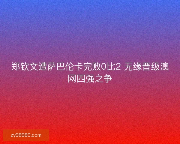 郑钦文遭萨巴伦卡完败0比2 无缘晋级澳网四强之争