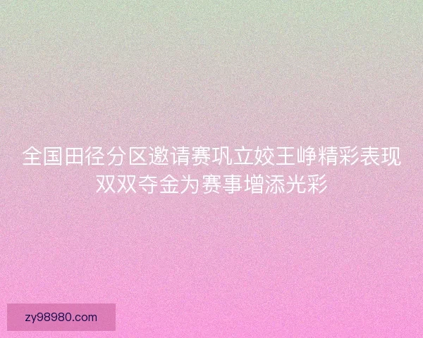 全国田径分区邀请赛巩立姣王峥精彩表现双双夺金为赛事增添光彩