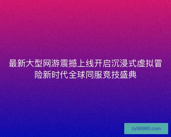 最新大型网游震撼上线开启沉浸式虚拟冒险新时代全球同服竞技盛典