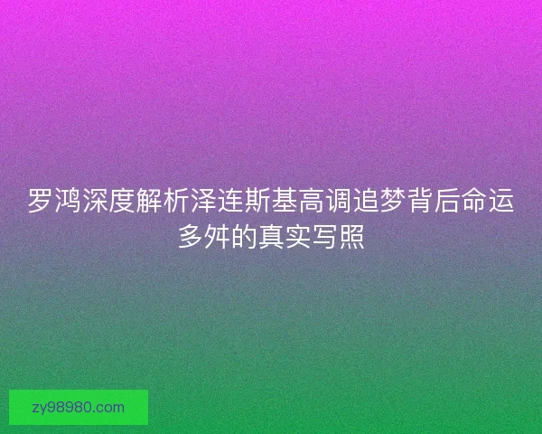 罗鸿深度解析泽连斯基高调追梦背后命运多舛的真实写照