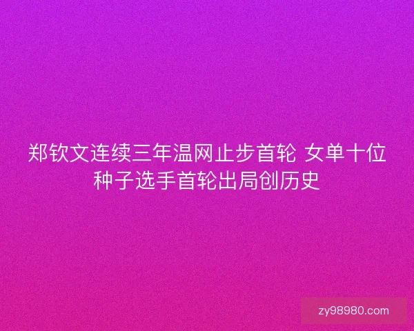 郑钦文连续三年温网止步首轮 女单十位种子选手首轮出局创历史
