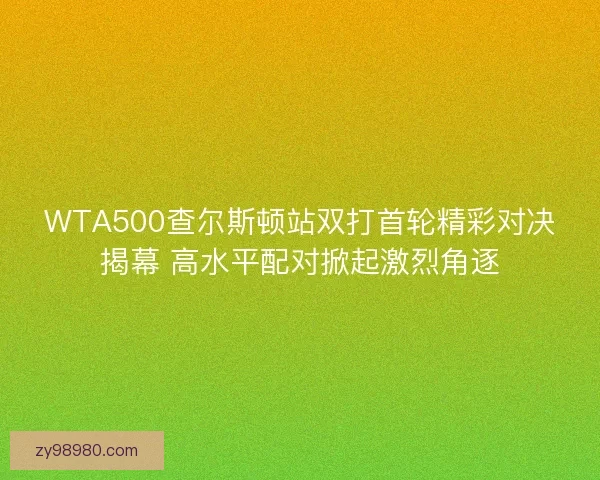 WTA500查尔斯顿站双打首轮精彩对决揭幕 高水平配对掀起激烈角逐