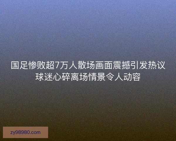 国足惨败超7万人散场画面震撼引发热议球迷心碎离场情景令人动容